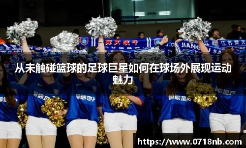 从未触碰篮球的足球巨星如何在球场外展现运动魅力