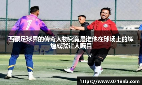 西藏足球界的传奇人物究竟是谁他在球场上的辉煌成就让人瞩目